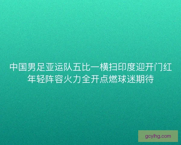 中国男足亚运队五比一横扫印度迎开门红年轻阵容火力全开点燃球迷期待 中国男足亚运队五比一横扫印度迎开门红年轻阵容火力全开点燃球迷期待