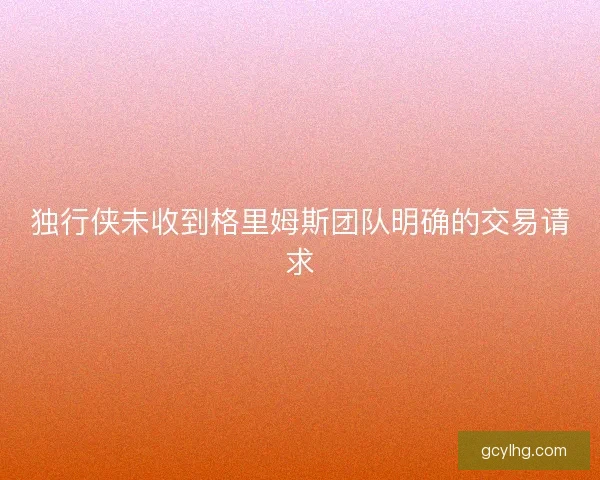 独行侠未收到格里姆斯团队明确的交易请求
