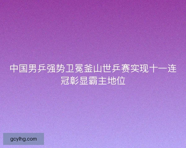 中国男乒强势卫冕釜山世乒赛实现十一连冠彰显霸主地位