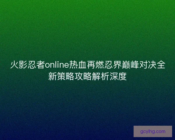 火影忍者online热血再燃忍界巅峰对决全新策略攻略解析深度