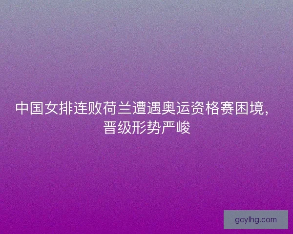 中国女排连败荷兰遭遇奥运资格赛困境，晋级形势严峻