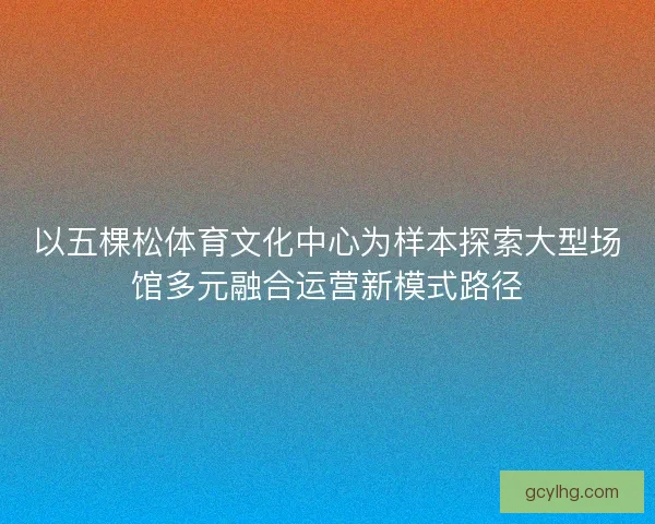 以五棵松体育文化中心为样本探索大型场馆多元融合运营新模式路径