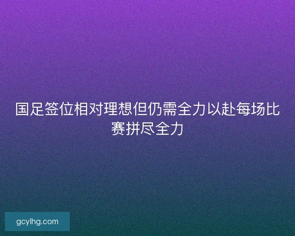 国足签位相对理想但仍需全力以赴每场比赛拼尽全力