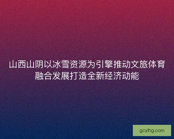 山西山阴以冰雪资源为引擎推动文旅体育融合发展打造全新经济动能