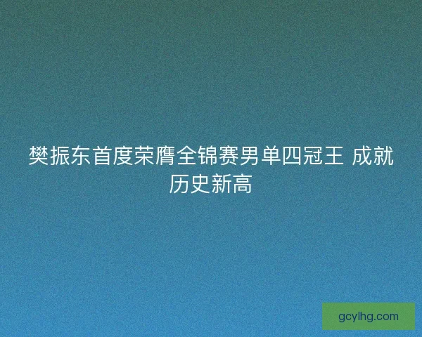 樊振东首度荣膺全锦赛男单四冠王 成就历史新高
