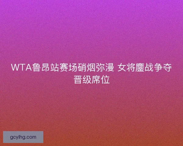 WTA鲁昂站赛场硝烟弥漫 女将鏖战争夺晋级席位
