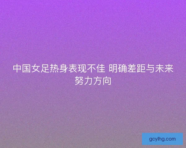 中国女足热身表现不佳 明确差距与未来努力方向