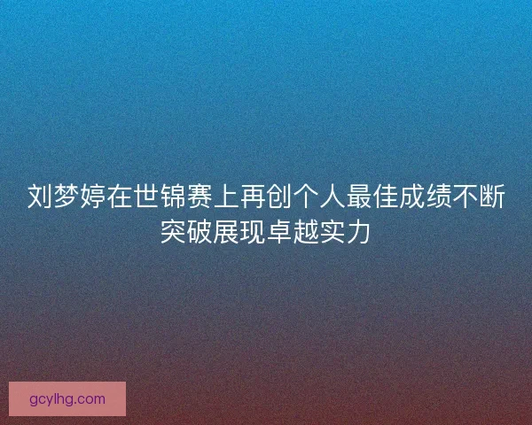 刘梦婷在世锦赛上再创个人最佳成绩不断突破展现卓越实力