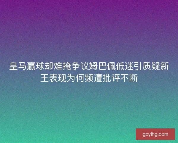 皇马赢球却难掩争议姆巴佩低迷引质疑新王表现为何频遭批评不断