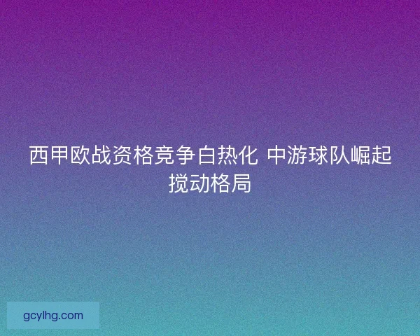 西甲欧战资格竞争白热化 中游球队崛起搅动格局