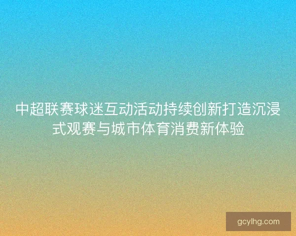 中超联赛球迷互动活动持续创新打造沉浸式观赛与城市体育消费新体验
