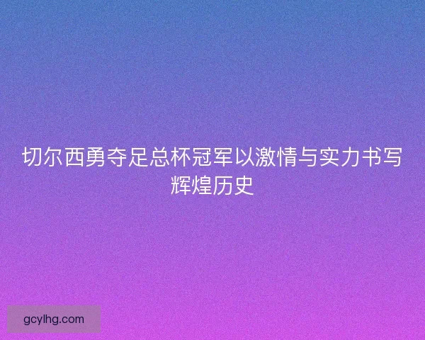 切尔西勇夺足总杯冠军以激情与实力书写辉煌历史