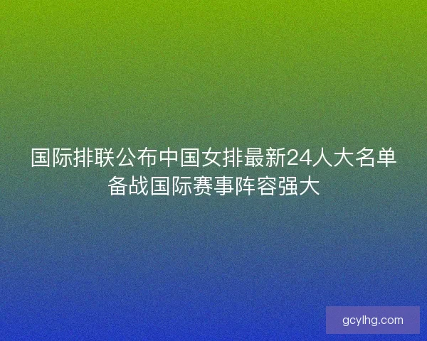 国际排联公布中国女排最新24人大名单备战国际赛事阵容强大