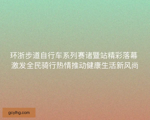 环浙步道自行车系列赛诸暨站精彩落幕 激发全民骑行热情推动健康生活新风尚