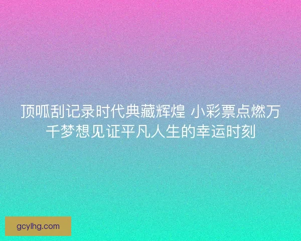 顶呱刮记录时代典藏辉煌 小彩票点燃万千梦想见证平凡人生的幸运时刻