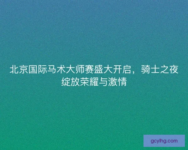 北京国际马术大师赛盛大开启，骑士之夜绽放荣耀与激情
