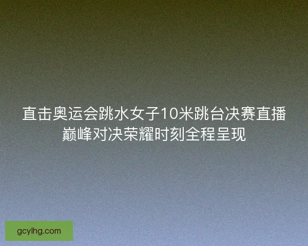 直击奥运会跳水女子10米跳台决赛直播巅峰对决荣耀时刻全程呈现