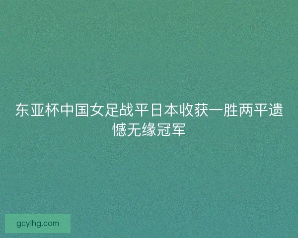 东亚杯中国女足战平日本收获一胜两平遗憾无缘冠军