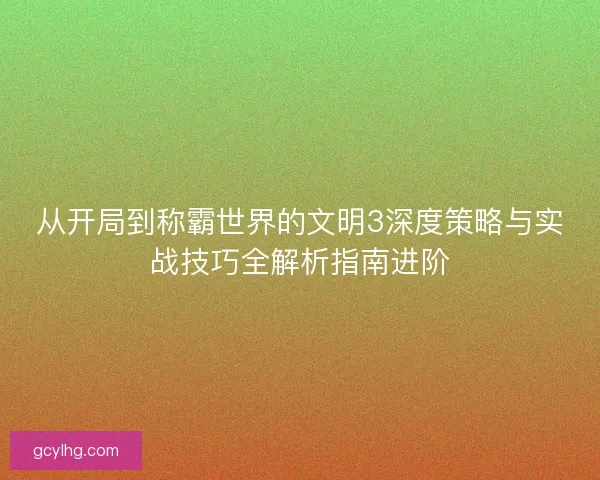 从开局到称霸世界的文明3深度策略与实战技巧全解析指南进阶