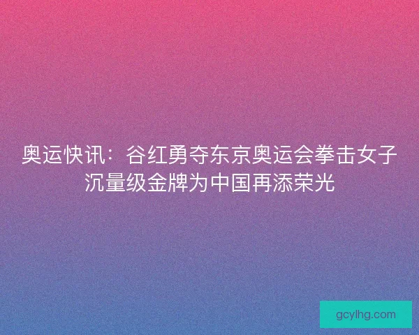 奥运快讯：谷红勇夺东京奥运会拳击女子沉量级金牌为中国再添荣光