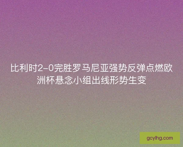 比利时2-0完胜罗马尼亚强势反弹点燃欧洲杯悬念小组出线形势生变