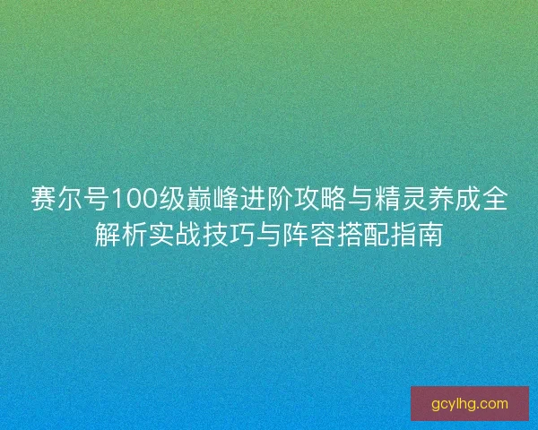 赛尔号100级巅峰进阶攻略与精灵养成全解析实战技巧与阵容搭配指南
