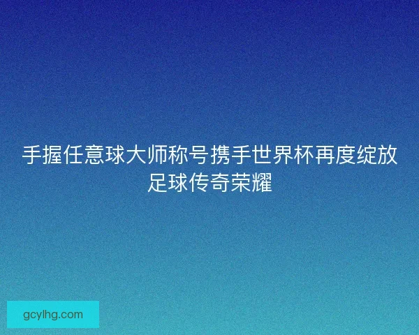 手握任意球大师称号携手世界杯再度绽放足球传奇荣耀