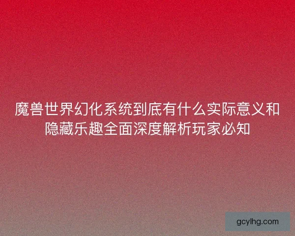 魔兽世界幻化系统到底有什么实际意义和隐藏乐趣全面深度解析玩家必知