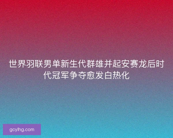 世界羽联男单新生代群雄并起安赛龙后时代冠军争夺愈发白热化 世界羽联男单新生代群雄并起安赛龙后时代冠军争夺愈发白热化
