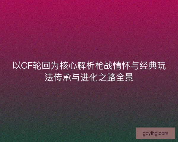 以CF轮回为核心解析枪战情怀与经典玩法传承与进化之路全景