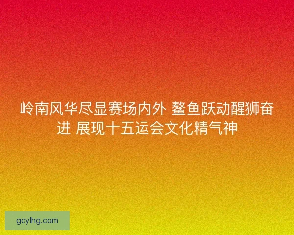 岭南风华尽显赛场内外 鳌鱼跃动醒狮奋进 展现十五运会文化精气神