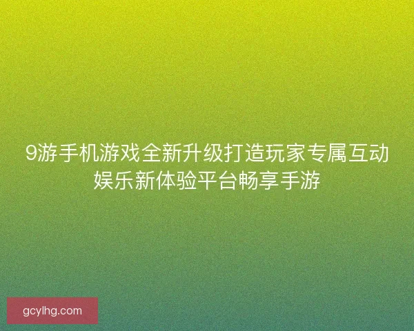 9游手机游戏全新升级打造玩家专属互动娱乐新体验平台畅享手游