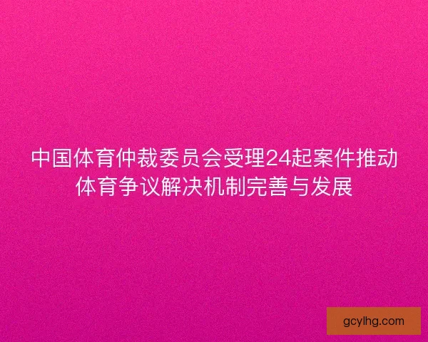 中国体育仲裁委员会受理24起案件推动体育争议解决机制完善与发展